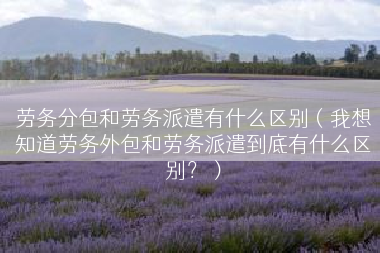 劳务分包和劳务派遣有什么区别（我想知道劳务外包和劳务派遣到底有什么区别？）