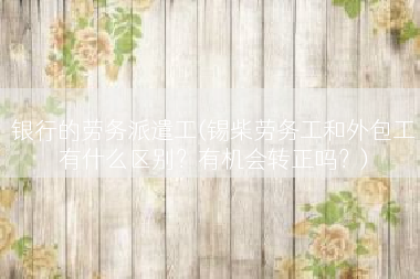 银行的劳务派遣工(锡柴劳务工和外包工有什么区别？有机会转正吗？)