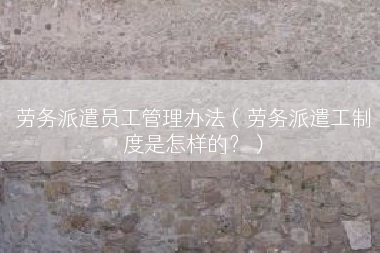 劳务派遣员工管理办法（劳务派遣工制度是怎样的？）