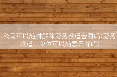 公司可以随时解除劳务派遣合同吗(劳务派遣，单位可以随意开除吗)