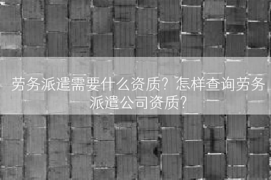 劳务派遣需要什么资质？怎样查询劳务派遣公司资质？