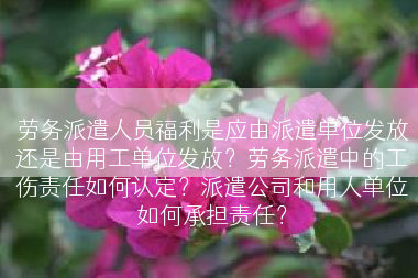 劳务派遣人员福利是应由派遣单位发放还是由用工单位发放？劳务派遣中的工伤责任如何认定？派遣公司和用人单位如何承担责任？