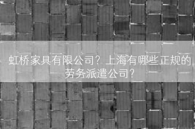 虹桥家具有限公司？上海有哪些正规的劳务派遣公司？