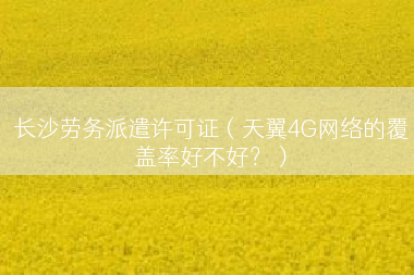 长沙劳务派遣许可证（天翼4G网络的覆盖率好不好？）