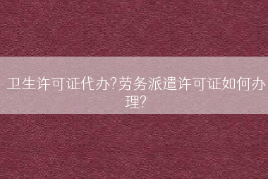 卫生许可证代办?劳务派遣许可证如何办理?