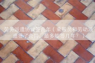 劳务派遣协议签几年（乘服员和劳动派遣签了合同，最多能签几年？）