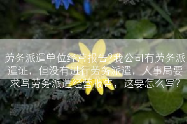 劳务派遣单位经营报告?我公司有劳务派遣证，但没有进行劳务派遣，人事局要求写劳务派遣经营报告，这要怎么写?