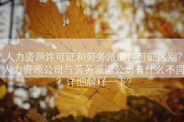 人力资源许可证和劳务派遣许可证区别?人力资源公司与劳务派遣公司有什么不同？详细解释一下?