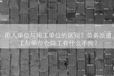 用人单位与用工单位的区别？劳务派遣工与单位会同工有什么不同？