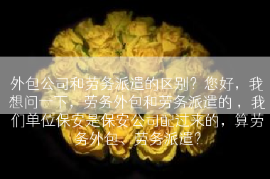 外包公司和劳务派遣的区别？您好，我想问一下，劳务外包和劳务派遣的 ，我们单位保安是保安公司配过来的，算劳务外包、劳务派遣？