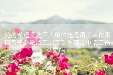 劳务派遣受伤用人单位还是用工单位承担责任？派遣工因工受伤可以申请工伤认定吗？