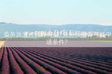 劳务派遣经营许可证?劳务派遣许可证申请条件?