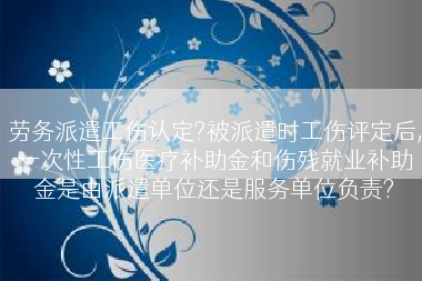 劳务派遣工伤认定?被派遣时工伤评定后,一次性工伤医疗补助金和伤残就业补助金是由派遣单位还是服务单位负责?