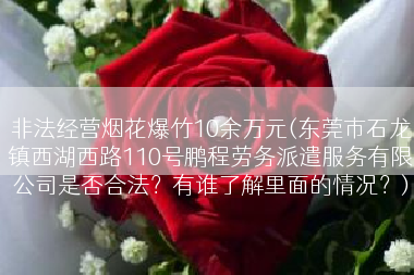 非法经营烟花爆竹10余万元(东莞市石龙镇西湖西路110号鹏程劳务派遣服务有限公司是否合法？有谁了解里面的情况？)