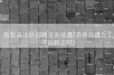 昌黎县法院招聘劳务派遣(劳务派遣女工可以转正吗)
