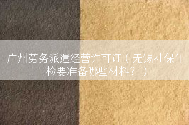广州劳务派遣经营许可证（无锡社保年检要准备哪些材料？）