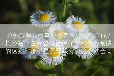劳务派遣公司与劳动者签订劳务合同？长沙联合白金公司社保代理和劳务派遣的区别？那种是需要跟我们签劳动合同的？