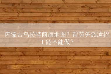 内蒙古乌拉特前旗地图？帮劳务派遣招工能不能做？