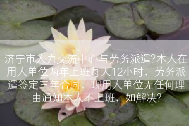 济宁市人力交流中心与劳务派遣?本人在用人单位两年上班每天12小时，劳务派遣签定三年合同，现用人单位无任何理由通知本人不上班，如解决?
