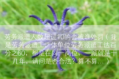 劳务派遣人数超过10的会被谁处罚（我是劳务派遣工，体单位劳务派遣工达百分之60，都是在同一岗位，一派就是十几年，请问是否合法？算不算...）