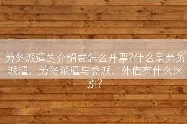 劳务派遣的介绍费怎么开票?什么是劳务派遣，劳务派遣与委派，外借有什么区别?