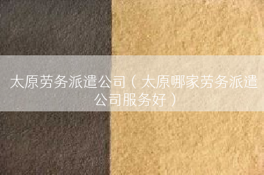 太原劳务派遣公司（太原哪家劳务派遣公司服务好）