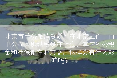 北京市劳务派遣资质？在北京工作，由于公司问题纳税是在上海，其它的公积金和社保都在北京交。这样会有什么影响吗？