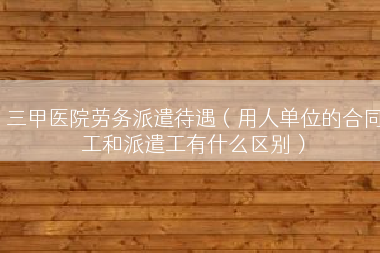 三甲医院劳务派遣待遇（用人单位的合同工和派遣工有什么区别）