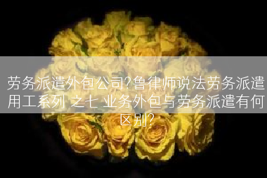 劳务派遣外包公司?鲁律师说法劳务派遣用工系列 之七 业务外包与劳务派遣有何区别?