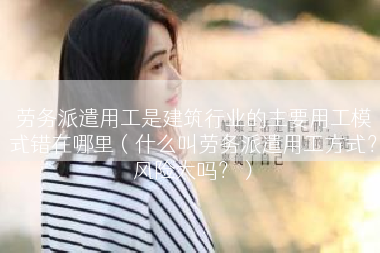 劳务派遣用工是建筑行业的主要用工模式错在哪里（什么叫劳务派遣用工方式？风险大吗？）