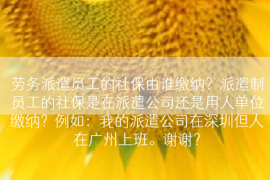 劳务派遣员工的社保由谁缴纳？派遣制员工的社保是在派遣公司还是用人单位缴纳？例如：我的派遣公司在深圳但人在广州上班。谢谢？