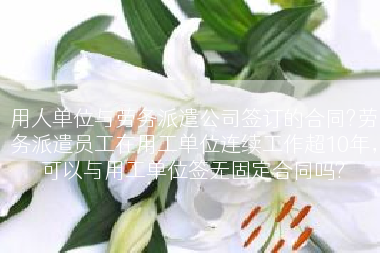 用人单位与劳务派遣公司签订的合同?劳务派遣员工在用工单位连续工作超10年，可以与用工单位签无固定合同吗?