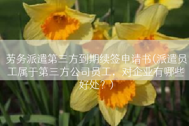 劳务派遣第三方到期续签申请书(派遣员工属于第三方公司员工，对企业有哪些好处？)