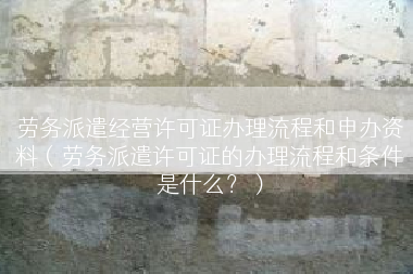 劳务派遣经营许可证办理流程和申办资料（劳务派遣许可证的办理流程和条件是什么？）