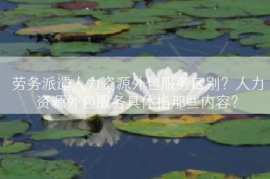 劳务派遣人力资源外包服务区别？人力资源外包服务具体指那些内容？