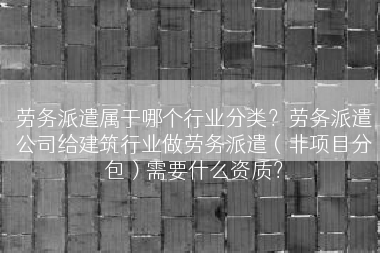 劳务派遣属于哪个行业分类？劳务派遣公司给建筑行业做劳务派遣（非项目分包）需要什么资质？