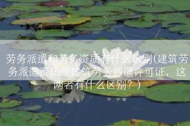 劳务派遣和劳务资质有什么区别(建筑劳务派遣资质跟建筑劳务派遣许可证，这两者有什么区别？)