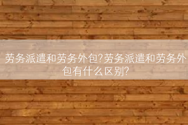 劳务派遣和劳务外包?劳务派遣和劳务外包有什么区别?