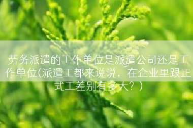 劳务派遣的工作单位是派遣公司还是工作单位(派遣工都来说说，在企业里跟正式工差别有多大？)