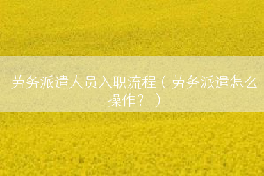 劳务派遣人员入职流程（劳务派遣怎么操作？）