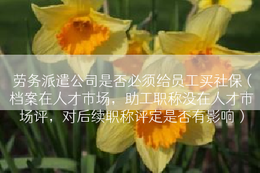 劳务派遣公司是否必须给员工买社保（档案在人才市场，助工职称没在人才市场评，对后续职称评定是否有影响）