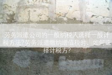 劳务派遣公司的一般纳税人选择一般计税方法?劳务派遣缴纳增值税时，如何选择计税方?