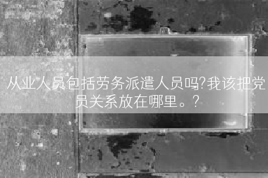从业人员包括劳务派遣人员吗?我该把党员关系放在哪里。?