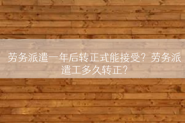 劳务派遣一年后转正式能接受？劳务派遣工多久转正？