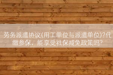 劳务派遣协议(用工单位与派遣单位)?代缴参保，能享受社保减免政策吗?