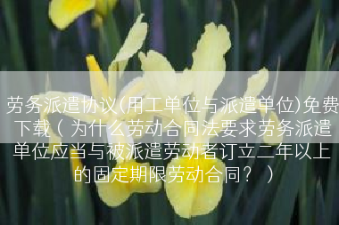 劳务派遣协议(用工单位与派遣单位)免费下载（为什么劳动合同法要求劳务派遣单位应当与被派遣劳动者订立二年以上的固定期限劳动合同？）