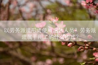 以劳务派遣形式使用退休人员？劳务派遣属于用工的什么形式？