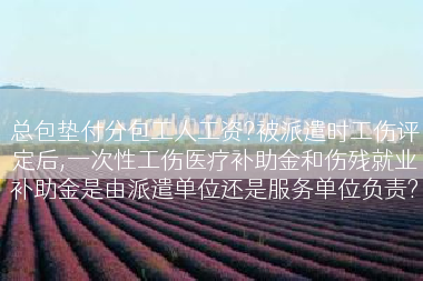 总包垫付分包工人工资?被派遣时工伤评定后,一次性工伤医疗补助金和伤残就业补助金是由派遣单位还是服务单位负责?