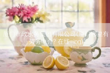 厦门市政水务集团有限公司(厦门哪里有劳务中介? 在线=ing)