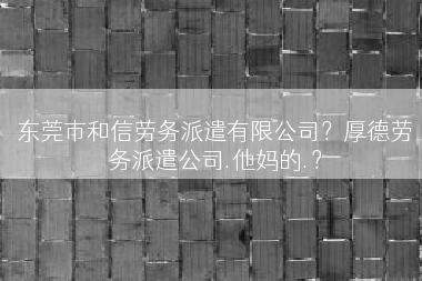 东莞市和信劳务派遣有限公司？厚德劳务派遣公司.他妈的.？